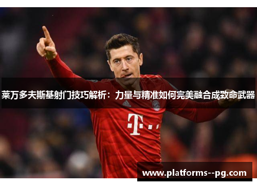 莱万多夫斯基射门技巧解析：力量与精准如何完美融合成致命武器