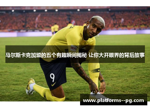 马尔斯卡克加盟的五个有趣瞬间揭秘 让你大开眼界的背后故事