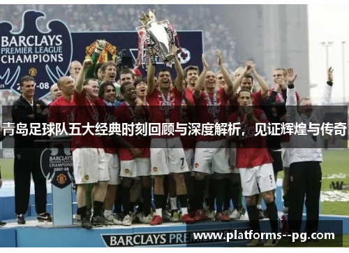 青岛足球队五大经典时刻回顾与深度解析，见证辉煌与传奇
