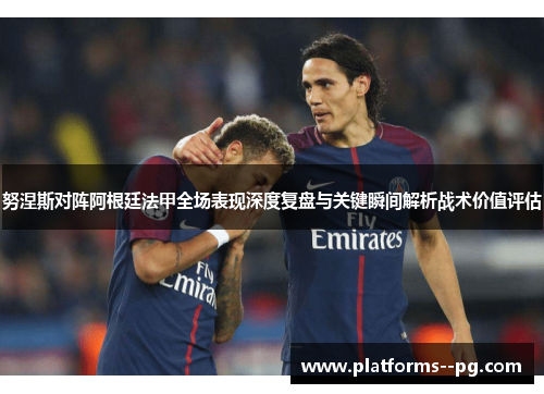 努涅斯对阵阿根廷法甲全场表现深度复盘与关键瞬间解析战术价值评估