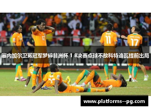 塞内加尔卫冕冠军梦碎非洲杯 1 8决赛点球不敌科特迪瓦提前出局