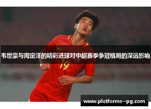 韦世豪与周定洋的精彩进球对中超赛季争冠格局的深远影响