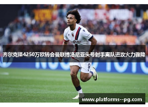 齐尔克泽4250万欧转会曼联博洛尼亚头号射手离队进攻火力骤降