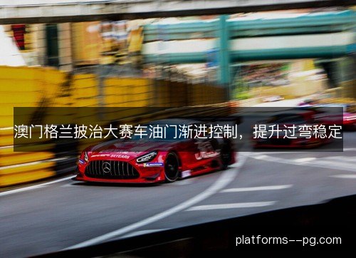澳门格兰披治大赛车油门渐进控制,提升过弯稳定 澳门格兰披治大赛车油门渐进控制,提升过弯稳定